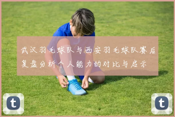 武汉羽毛球队与西安羽毛球队赛后复盘分析个人能力的对比与启示