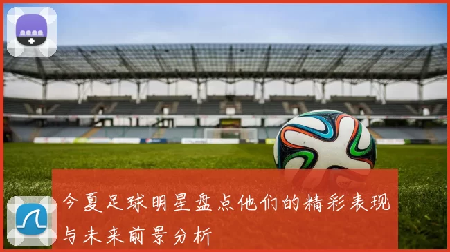今夏足球明星盘点他们的精彩表现与未来前景分析