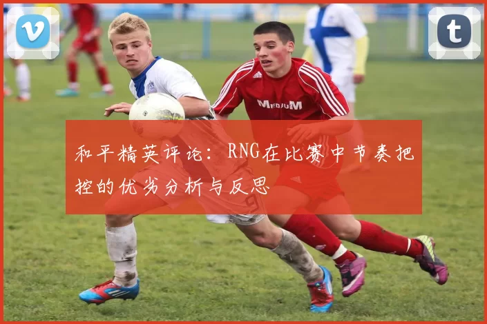 和平精英评论：RNG在比赛中节奏把控的优劣分析与反思