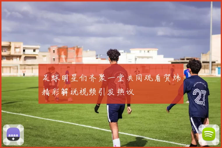 足球明星们齐聚一堂共同观看贺炜精彩解说视频引发热议