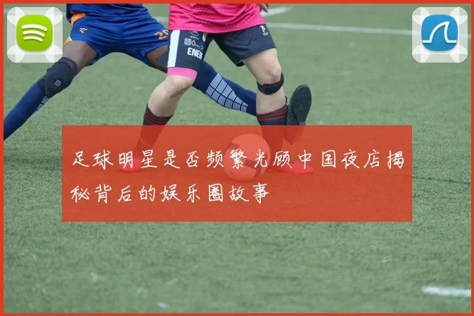 足球明星是否频繁光顾中国夜店揭秘背后的娱乐圈故事