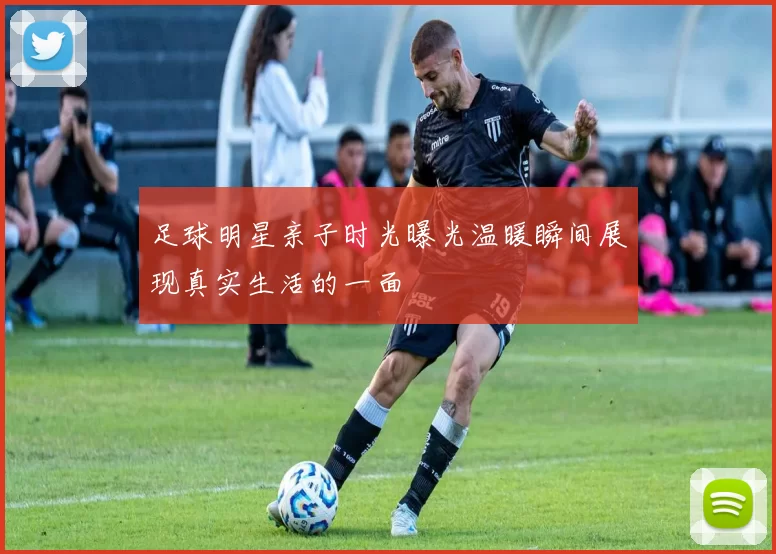足球明星亲子时光曝光温暖瞬间展现真实生活的一面