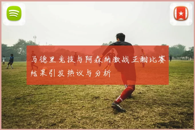 马德里竞技与阿森纳激战正酣比赛结果引发热议与分析