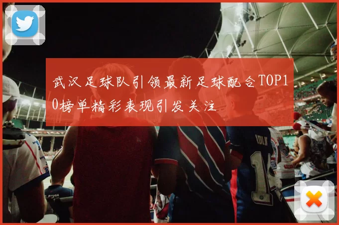 武汉足球队引领最新足球配合TOP10榜单精彩表现引发关注