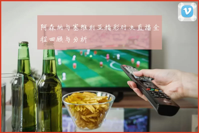 阿森纳与塞维利亚精彩对决直播全程回顾与分析