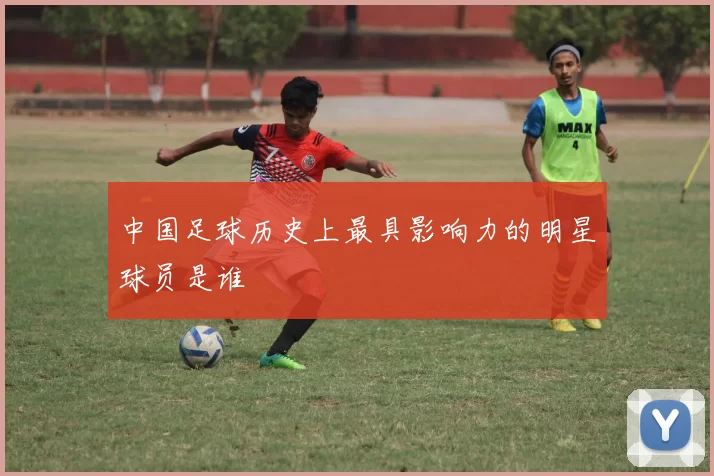 中国足球历史上最具影响力的明星球员是谁