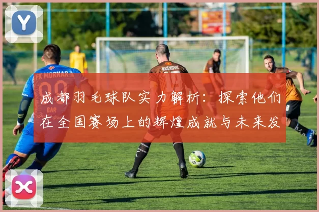 成都羽毛球队实力解析：探索他们在全国赛场上的辉煌成就与未来发展潜力