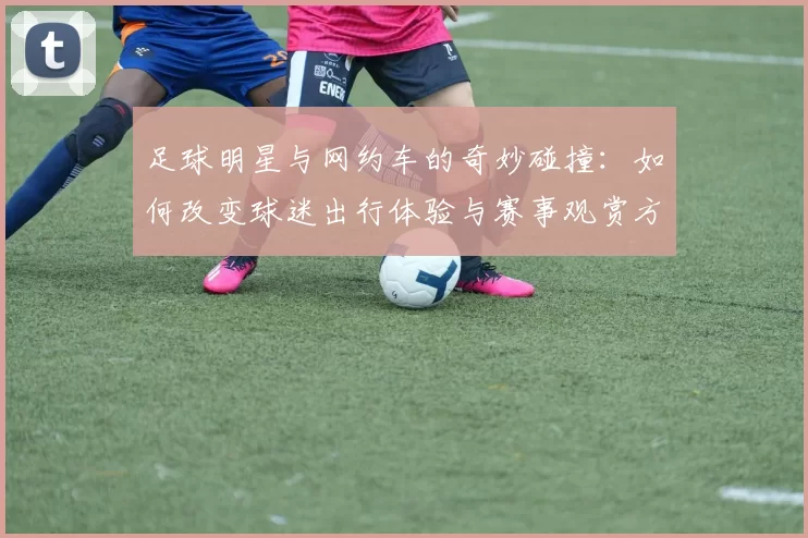 足球明星与网约车的奇妙碰撞：如何改变球迷出行体验与赛事观赏方式
