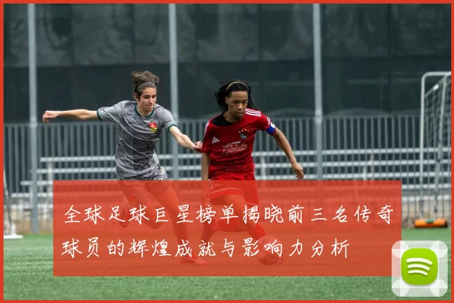 全球足球巨星榜单揭晓前三名传奇球员的辉煌成就与影响力分析