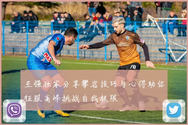 王强独家分享攀岩技巧与心得助你征服高峰挑战自我极限