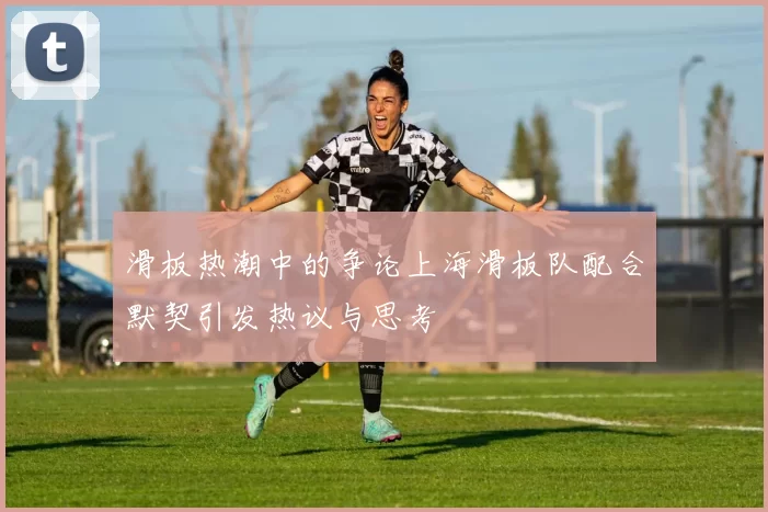 滑板热潮中的争论上海滑板队配合默契引发热议与思考