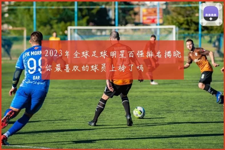 2023年全球足球明星百强排名揭晓你最喜欢的球员上榜了吗