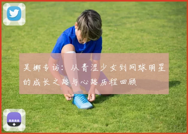 吴娜专访：从青涩少女到网球明星的成长之路与心路历程回顾