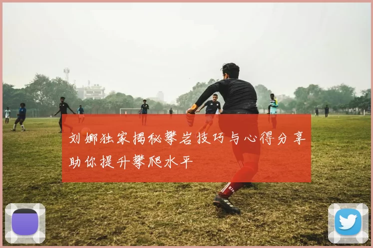 刘娜独家揭秘攀岩技巧与心得分享助你提升攀爬水平