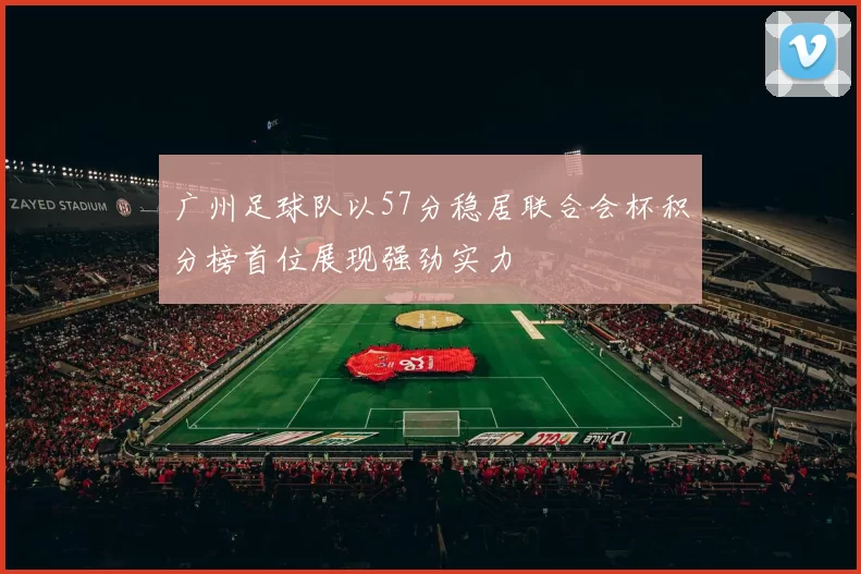 广州足球队以57分稳居联合会杯积分榜首位展现强劲实力