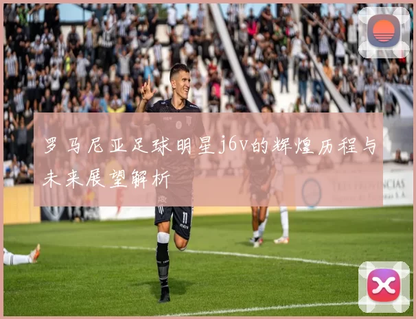 罗马尼亚足球明星j6v的辉煌历程与未来展望解析