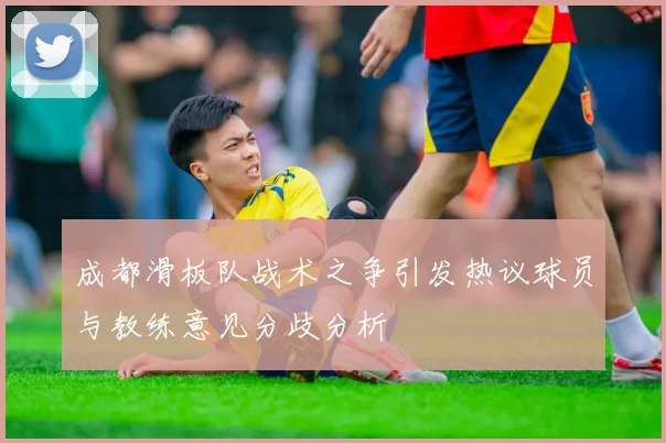 成都滑板队战术之争引发热议球员与教练意见分歧分析