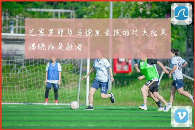 巴塞罗那与马德里竞技的对决结果揭晓谁是胜者