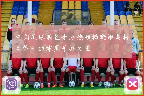 中国足球明星手办热潮揭晓谁是排名第一的球星手办之王