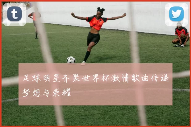 足球明星齐聚世界杯激情歌曲传递梦想与荣耀