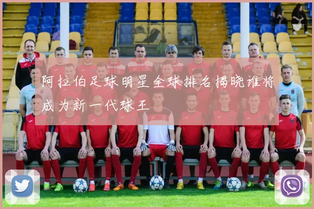 阿拉伯足球明星全球排名揭晓谁将成为新一代球王