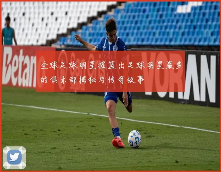 全球足球明星摇篮出足球明星最多的俱乐部揭秘与传奇故事