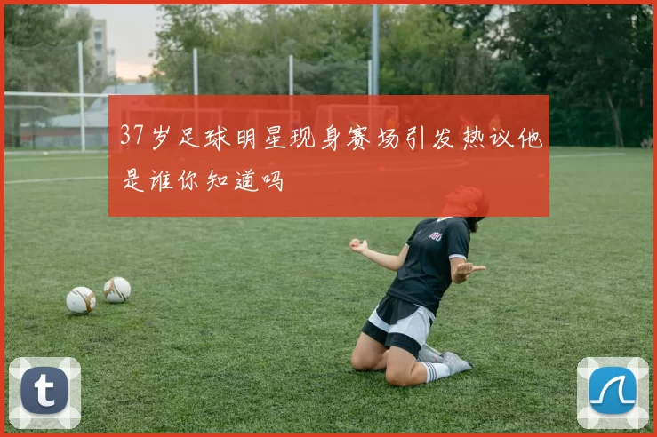 37岁足球明星现身赛场引发热议他是谁你知道吗