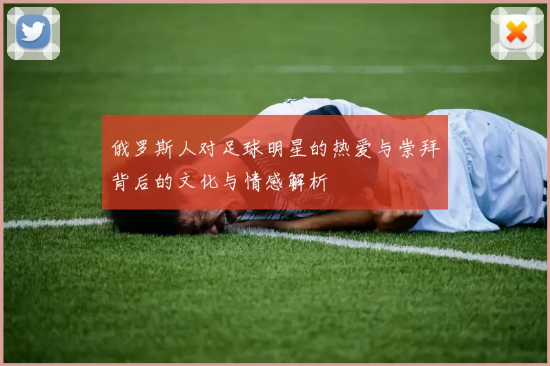 俄罗斯人对足球明星的热爱与崇拜背后的文化与情感解析