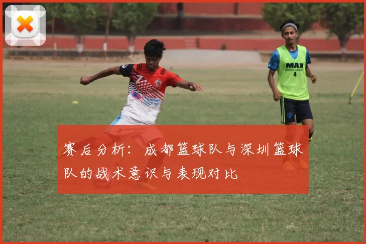 赛后分析：成都篮球队与深圳篮球队的战术意识与表现对比