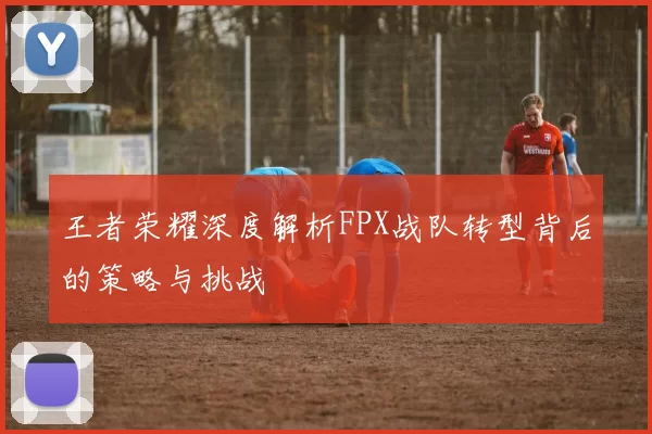 王者荣耀深度解析FPX战队转型背后的策略与挑战