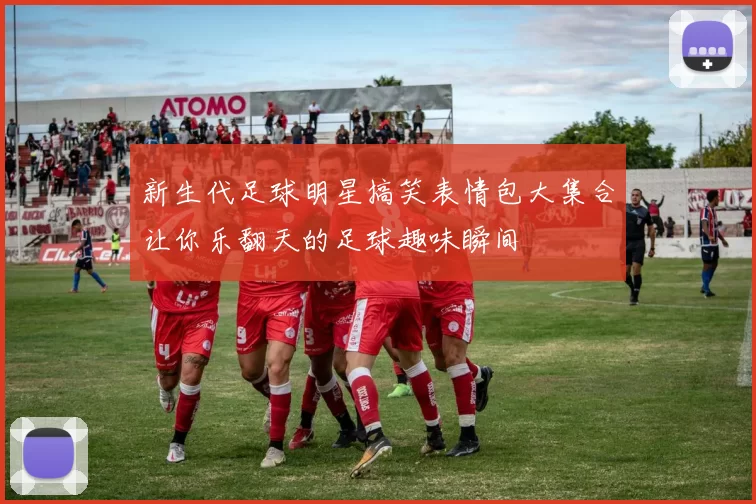 新生代足球明星搞笑表情包大集合让你乐翻天的足球趣味瞬间