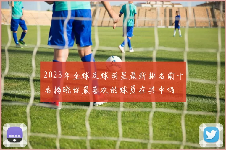2023年全球足球明星最新排名前十名揭晓你最喜欢的球员在其中吗