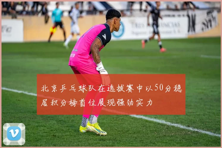 北京乒乓球队在选拔赛中以50分稳居积分榜首位展现强劲实力
