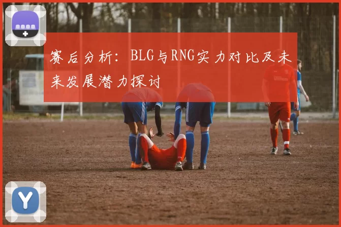 赛后分析：BLG与RNG实力对比及未来发展潜力探讨