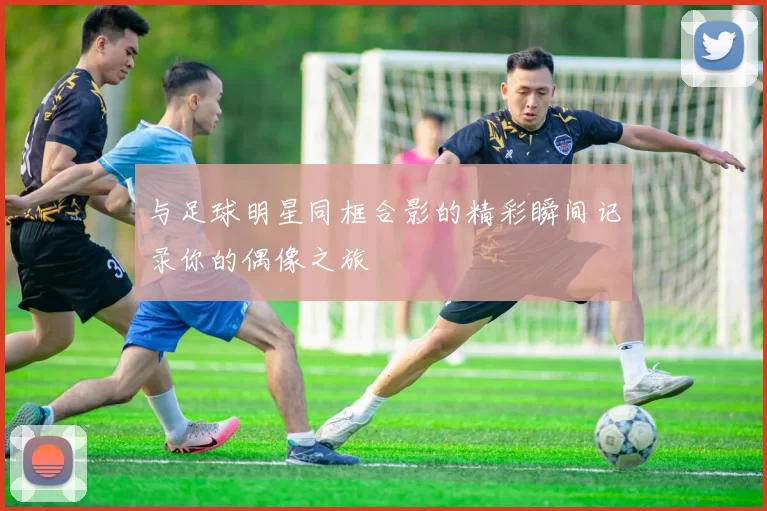 与足球明星同框合影的精彩瞬间记录你的偶像之旅