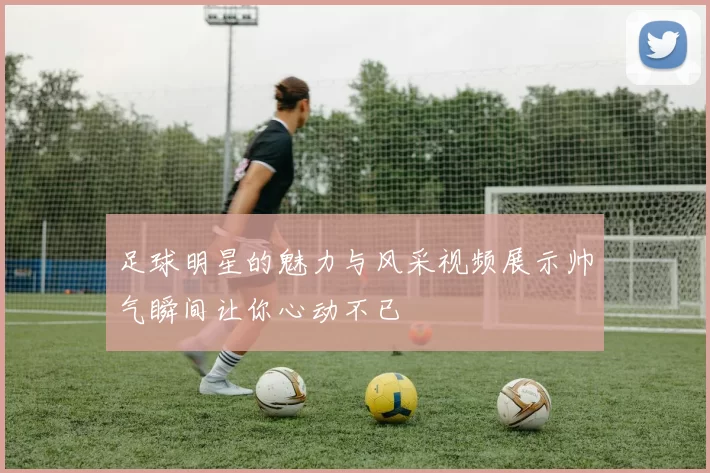 足球明星的魅力与风采视频展示帅气瞬间让你心动不已