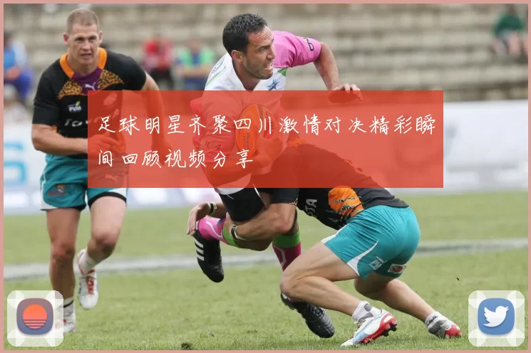 足球明星齐聚四川激情对决精彩瞬间回顾视频分享