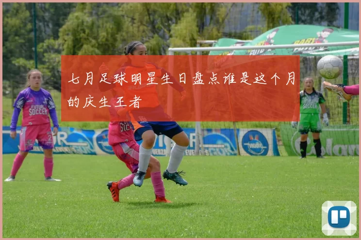 七月足球明星生日盘点谁是这个月的庆生王者