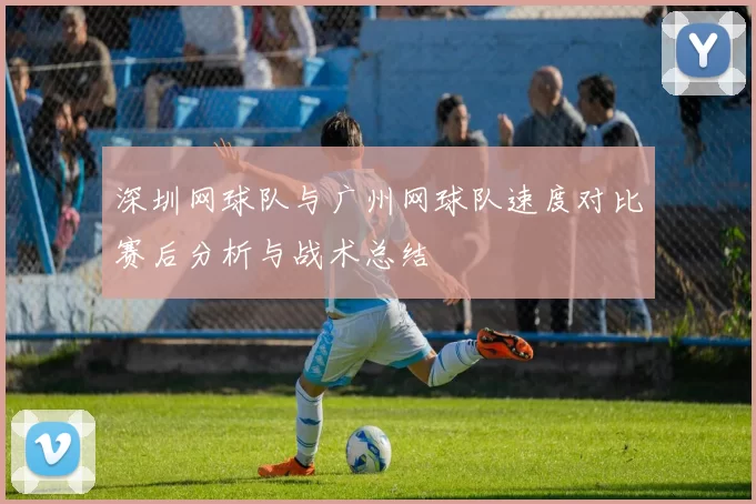 深圳网球队与广州网球队速度对比赛后分析与战术总结