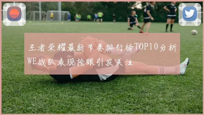 王者荣耀最新节奏排行榜TOP10分析WE战队表现抢眼引发关注