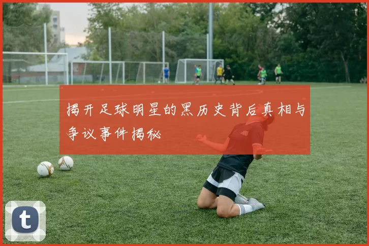 揭开足球明星的黑历史背后真相与争议事件揭秘