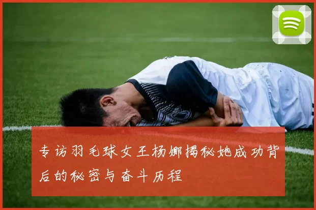 专访羽毛球女王杨娜揭秘她成功背后的秘密与奋斗历程
