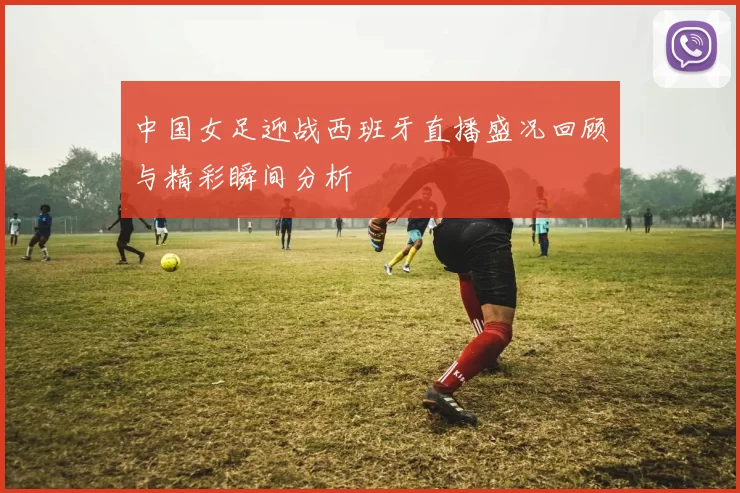 中国女足迎战西班牙直播盛况回顾与精彩瞬间分析