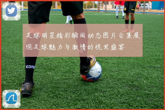 足球明星精彩瞬间动态图片合集展现足球魅力与激情的视觉盛宴