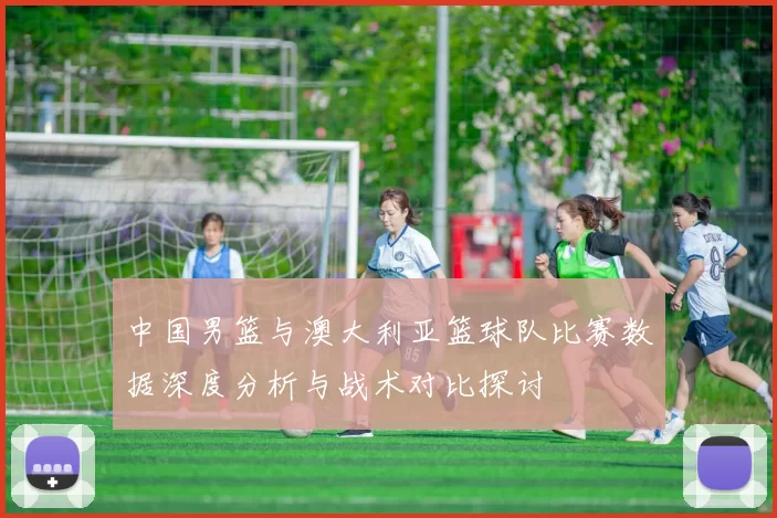 中国男篮与澳大利亚篮球队比赛数据深度分析与战术对比探讨