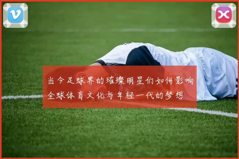 当今足球界的璀璨明星们如何影响全球体育文化与年轻一代的梦想