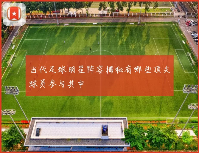 当代足球明星阵容揭秘有哪些顶尖球员参与其中