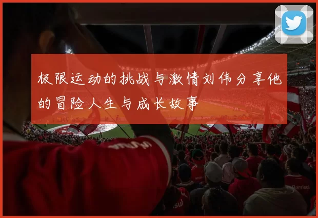 极限运动的挑战与激情刘伟分享他的冒险人生与成长故事