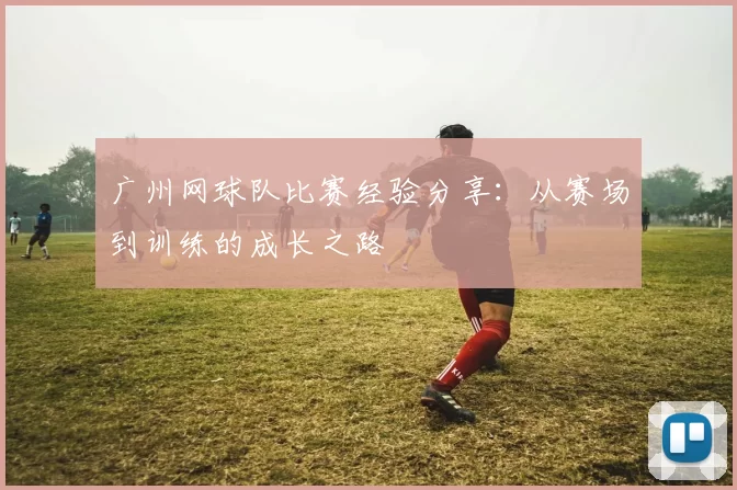 广州网球队比赛经验分享：从赛场到训练的成长之路