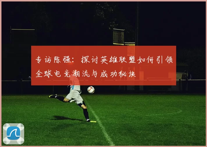 专访陈强：探讨英雄联盟如何引领全球电竞潮流与成功秘诀